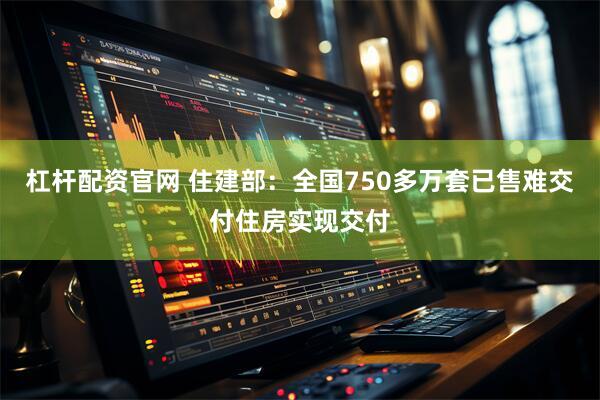 杠杆配资官网 住建部：全国750多万套已售难交付住房实现交付