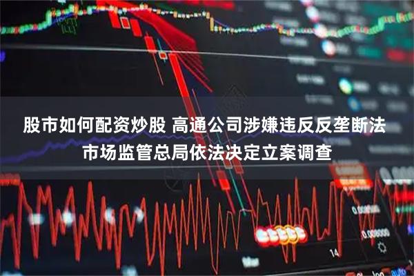 股市如何配资炒股 高通公司涉嫌违反反垄断法 市场监管总局依法决定立案调查