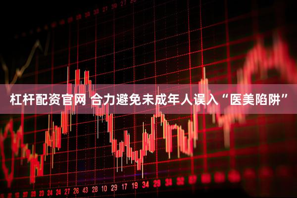 杠杆配资官网 合力避免未成年人误入“医美陷阱”