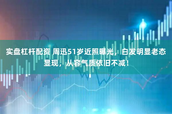 实盘杠杆配资 周迅51岁近照曝光，白发明显老态显现，从容气质依旧不减！