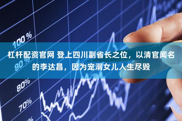 杠杆配资官网 登上四川副省长之位，以清官闻名的李达昌，因为宠溺女儿人生尽毁