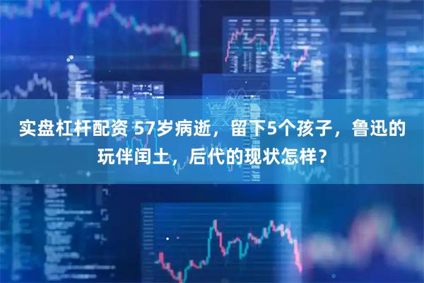 实盘杠杆配资 57岁病逝，留下5个孩子，鲁迅的玩伴闰土，后代的现状怎样？