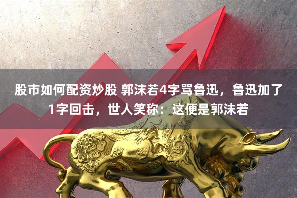 股市如何配资炒股 郭沫若4字骂鲁迅，鲁迅加了1字回击，世人笑称：这便是郭沫若