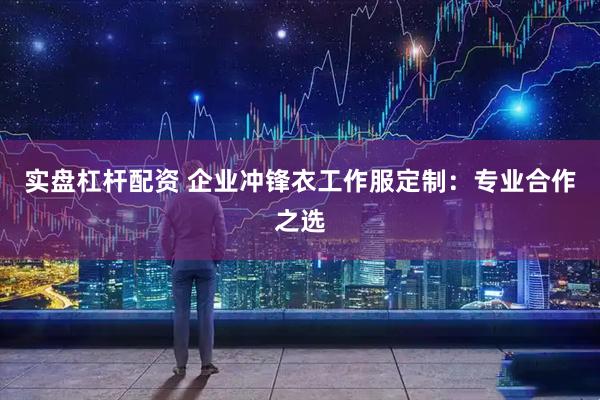 实盘杠杆配资 企业冲锋衣工作服定制：专业合作之选