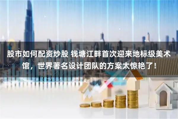 股市如何配资炒股 钱塘江畔首次迎来地标级美术馆，世界著名设计团队的方案太惊艳了！