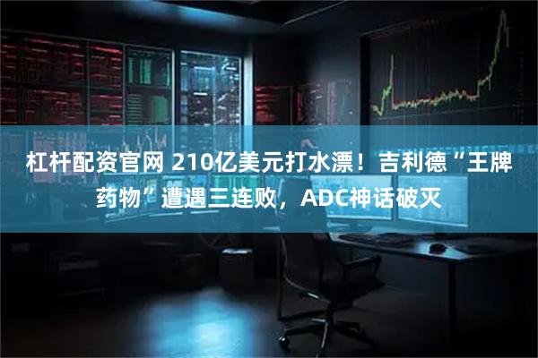 杠杆配资官网 210亿美元打水漂！吉利德“王牌药物”遭遇三连败，ADC神话破灭