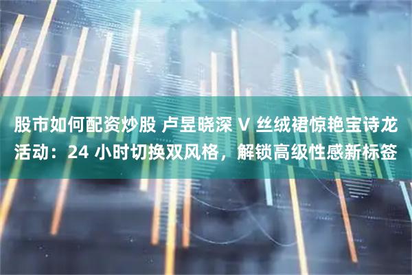 股市如何配资炒股 卢昱晓深 V 丝绒裙惊艳宝诗龙活动：24 小时切换双风格，解锁高级性感新标签