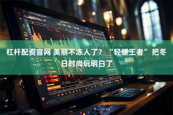 杠杆配资官网 美丽不冻人了？ “轻暖王者” 把冬日时尚玩明白了