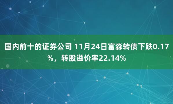 国内前十的证券公司 11月24日富淼转债下跌0.17%，转股溢价率22.14%
