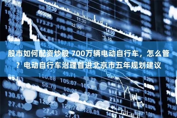 股市如何配资炒股 700万辆电动自行车，怎么管？电动自行车治理首进北京市五年规划建议