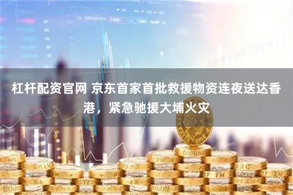 杠杆配资官网 京东首家首批救援物资连夜送达香港，紧急驰援大埔火灾