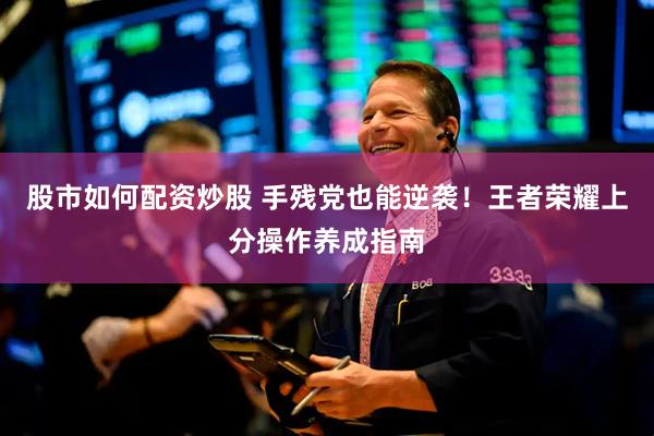 股市如何配资炒股 手残党也能逆袭！王者荣耀上分操作养成指南