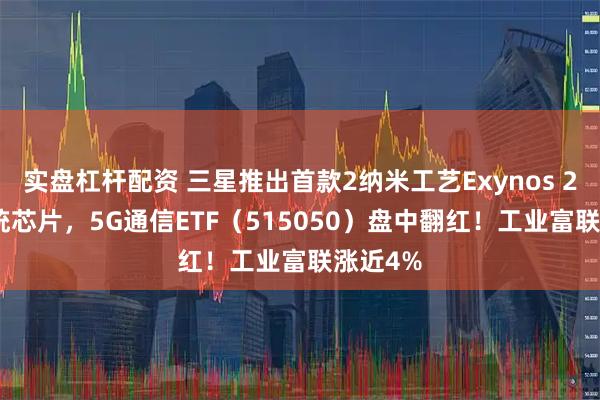 实盘杠杆配资 三星推出首款2纳米工艺Exynos 2600系统芯片，5G通信ETF（515050）盘中翻红！工业富联涨近4%