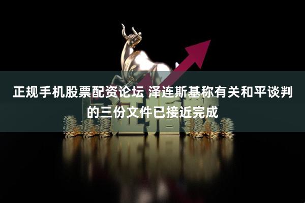 正规手机股票配资论坛 泽连斯基称有关和平谈判的三份文件已接近完成