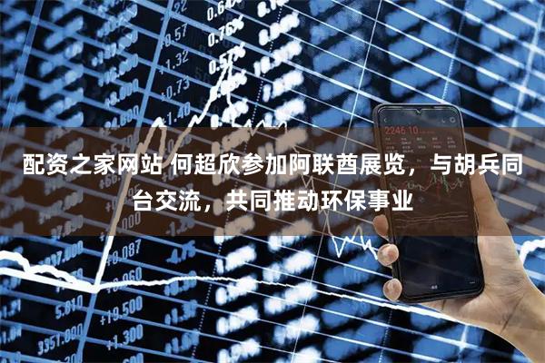 配资之家网站 何超欣参加阿联酋展览，与胡兵同台交流，共同推动环保事业