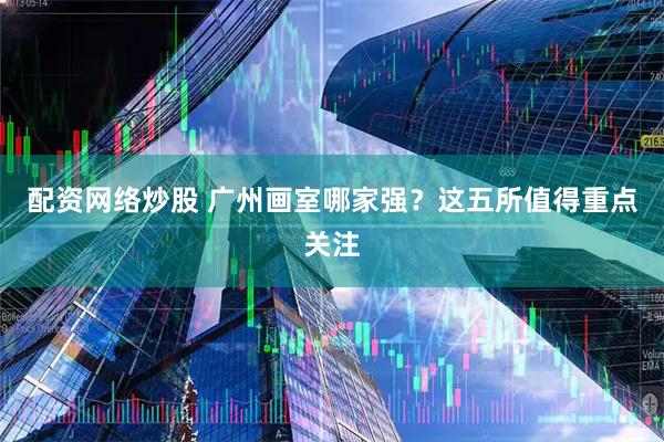配资网络炒股 广州画室哪家强？这五所值得重点关注