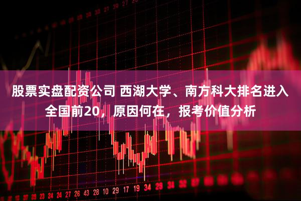 股票实盘配资公司 西湖大学、南方科大排名进入全国前20，原因何在，报考价值分析