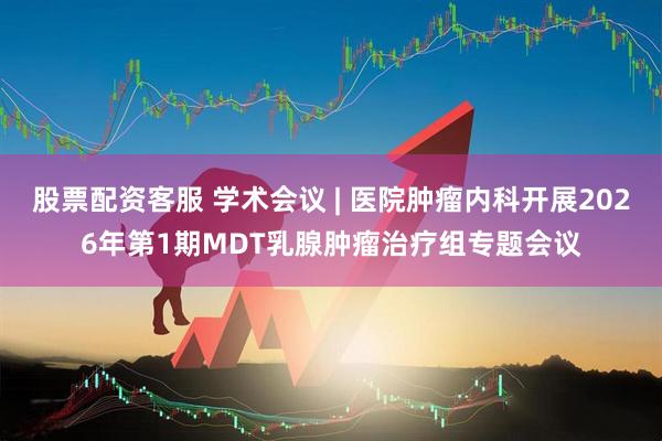 股票配资客服 学术会议 | 医院肿瘤内科开展2026年第1期MDT乳腺肿瘤治疗组专题会议