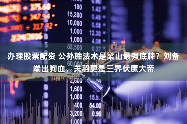 办理股票配资 公孙胜法术是梁山最强底牌？刘备端出狗血，关羽更是三界伏魔大帝