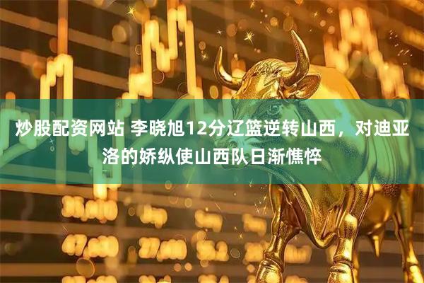 炒股配资网站 李晓旭12分辽篮逆转山西，对迪亚洛的娇纵使山西队日渐憔悴