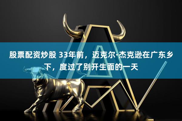 股票配资炒股 33年前，迈克尔·杰克逊在广东乡下，度过了别开生面的一天