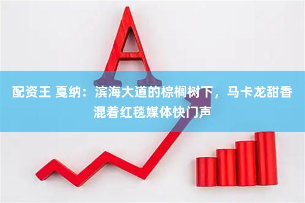 配资王 戛纳：滨海大道的棕榈树下，马卡龙甜香混着红毯媒体快门声