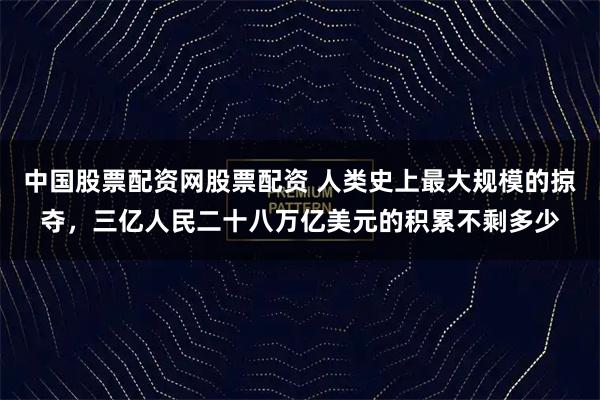 中国股票配资网股票配资 人类史上最大规模的掠夺，三亿人民二十八万亿美元的积累不剩多少