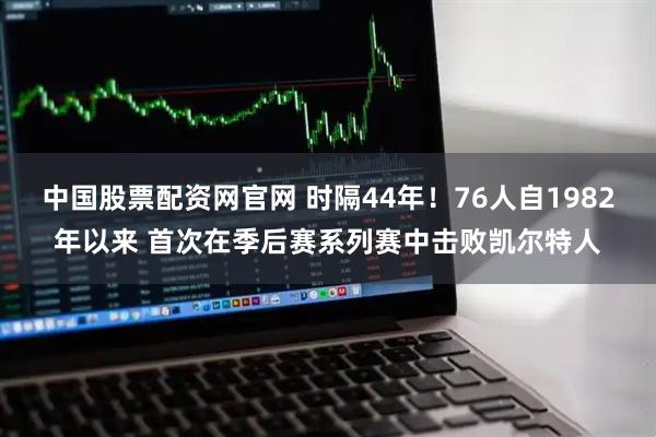 中国股票配资网官网 时隔44年！76人自1982年以来 首次在季后赛系列赛中击败凯尔特人