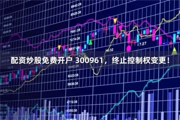 配资炒股免费开户 300961，终止控制权变更！