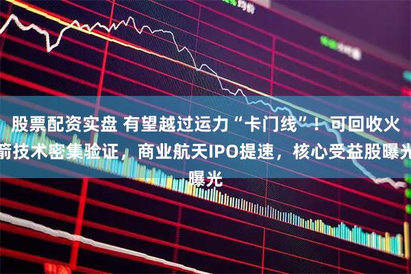 股票配资实盘 有望越过运力“卡门线”！可回收火箭技术密集验证，商业航天IPO提速，核心受益股曝光