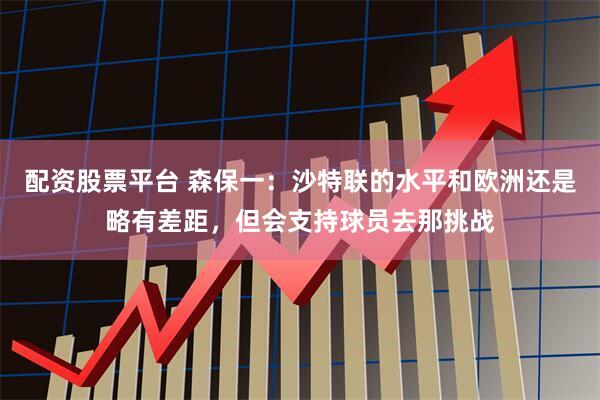 配资股票平台 森保一：沙特联的水平和欧洲还是略有差距，但会支持球员去那挑战