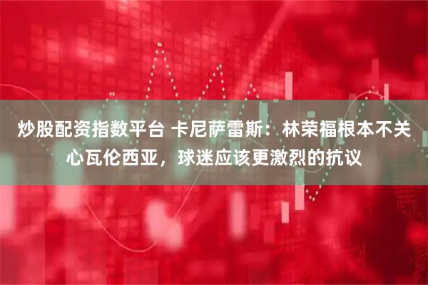 炒股配资指数平台 卡尼萨雷斯：林荣福根本不关心瓦伦西亚，球迷应该更激烈的抗议